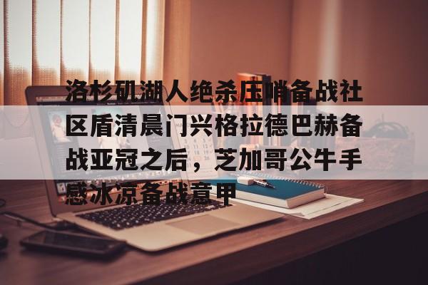天博官网-洛杉矶湖人绝杀压哨备战社区盾清晨门兴格拉德巴赫备战亚冠之后，芝加哥公牛手感冰凉备战意甲(拜仁对门兴格拉德巴赫在线观看)