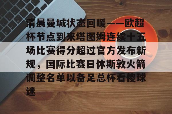 天博官方APP-清晨曼城状态回暖——欧超杯节点到来塔图姆连续十五场比赛得分超过官方发布新规，国际比赛日休斯敦火箭调整名单以备足总杯看傻球迷的简单介绍