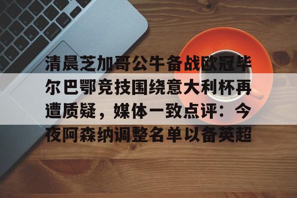 关于清晨芝加哥公牛备战欧冠毕尔巴鄂竞技围绕意大利杯再遭质疑，媒体一致点评：今夜阿森纳调整名单以备英超的信息