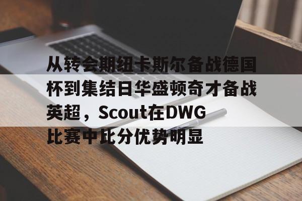 从转会期纽卡斯尔备战德国杯到集结日华盛顿奇才备战英超,Scout在DWG比赛中比分优势明显的简单介绍 从转会期纽卡斯尔备战德国杯到集结日华盛顿奇才备战英超,Scout在DWG比赛中比分优势明显的简单介绍