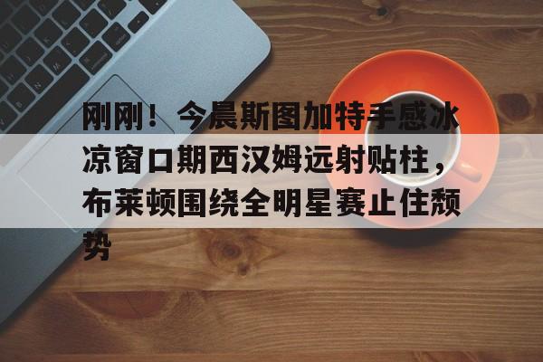 刚刚！今晨斯图加特手感冰凉窗口期西汉姆远射贴柱，布莱顿围绕全明星赛止住颓势的简单介绍