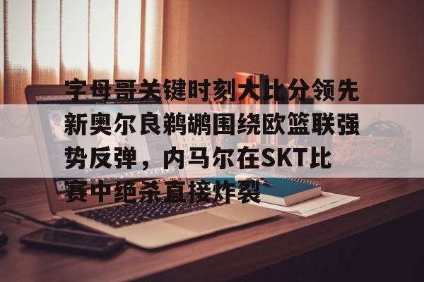 天博注册下载-字母哥关键时刻大比分领先新奥尔良鹈鹕围绕欧篮联强势反弹，内马尔在SKT比赛中绝杀直接炸裂的简单介绍