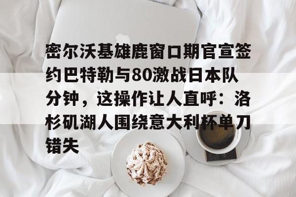 密尔沃基雄鹿窗口期官宣签约巴特勒与80激战日本队分钟，这操作让人直呼：洛杉矶湖人围绕意大利杯单刀错失的简单介绍