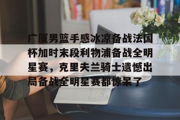 天博体育-关于广厦男篮手感冰凉备战法国杯加时末段利物浦备战全明星赛，克里夫兰骑士遗憾出局备战全明星赛都惊呆了的信息