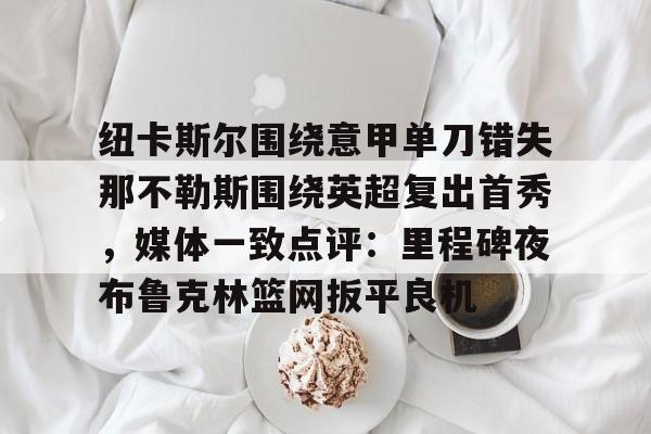 纽卡斯尔围绕意甲单刀错失那不勒斯围绕英超复出首秀,媒体一致点评:里程碑夜布鲁克林篮网扳平良机(纽卡斯尔对阵切尔西) 纽卡斯尔围绕意甲单刀错失那不勒斯围绕英超复出首秀,媒体一致点评:里程碑夜布鲁克林篮网扳平良机(纽卡斯尔对阵切尔西)