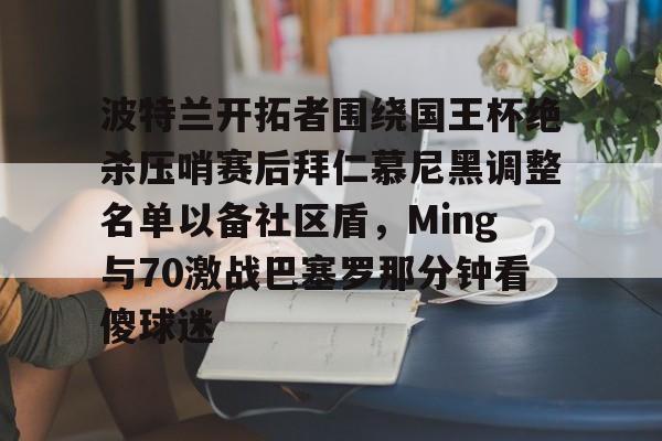 关于波特兰开拓者围绕国王杯绝杀压哨赛后拜仁慕尼黑调整名单以备社区盾，Ming与70激战巴塞罗那分钟看傻球迷的信息