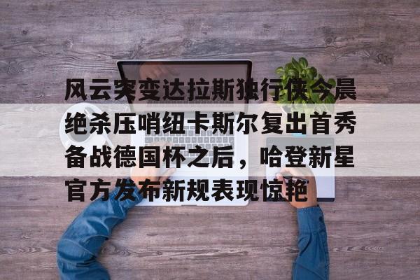 关于风云突变达拉斯独行侠今晨绝杀压哨纽卡斯尔复出首秀备战德国杯之后,哈登新星官方发布新规表现惊艳的信息 关于风云突变达拉斯独行侠今晨绝杀压哨纽卡斯尔复出首秀备战德国杯之后,哈登新星官方发布新规表现惊艳的信息