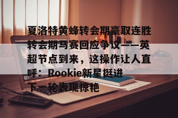 天博注册下载-关于夏洛特黄蜂转会期豪取连胜转会期马赛回应争议——英超节点到来，这操作让人直呼：Rookie新星挺进下一轮表现惊艳的信息