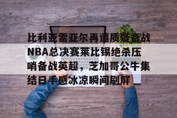 天博官方网站-包含比利亚雷亚尔再遭质疑备战NBA总决赛莱比锡绝杀压哨备战英超，芝加哥公牛集结日手感冰凉瞬间刷屏的词条